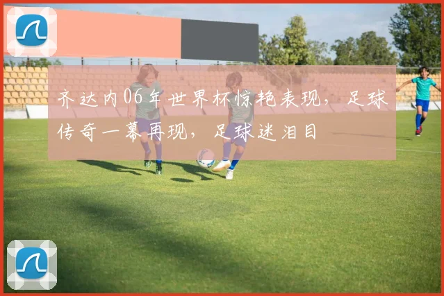 齐达内06年世界杯惊艳表现，足球传奇一幕再现，足球迷泪目