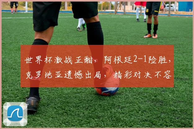世界杯激战正酣，阿根廷2-1险胜，克罗地亚遗憾出局，精彩对决不容错过，敬请关注