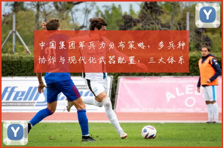 中国集团军兵力分布策略，多兵种协作与现代化武器配置，三大体系构建