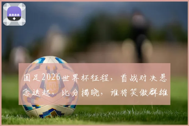国足2026世界杯征程，首战对决悬念迭起，比分揭晓，谁将笑傲群雄