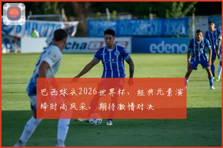 巴西球衣2026世界杯，经典元素演绎时尚风采，期待激情对决