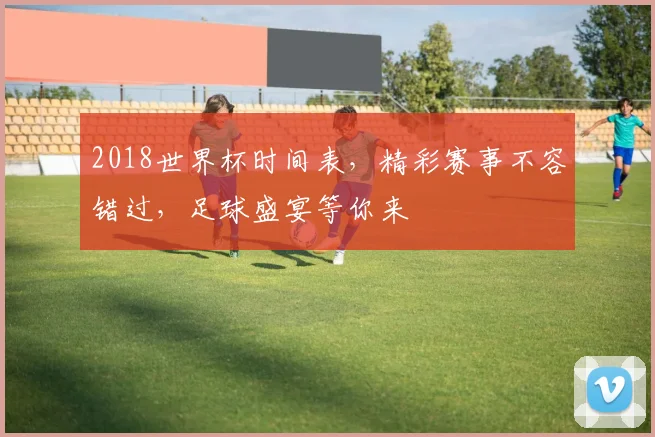 2018世界杯时间表，精彩赛事不容错过，足球盛宴等你来