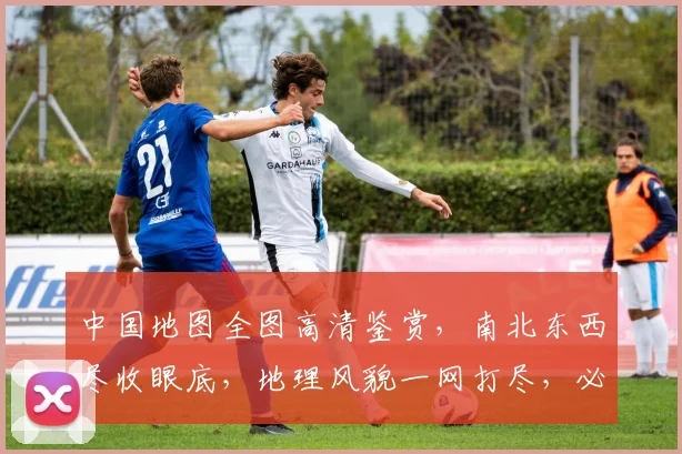 中国地图全图高清鉴赏，南北东西尽收眼底，地理风貌一网打尽，必看