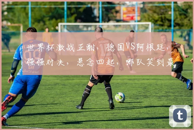 世界杯激战正酣，德国VS阿根廷，强强对决，悬念四起，哪队笑到最后