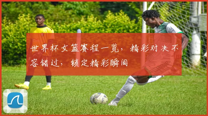 世界杯女篮赛程一览，精彩对决不容错过，锁定精彩瞬间