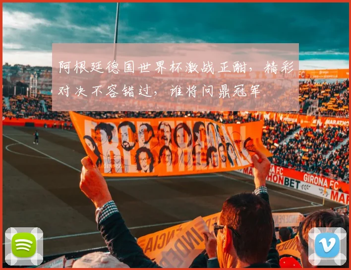 阿根廷德国世界杯激战正酣，精彩对决不容错过，谁将问鼎冠军