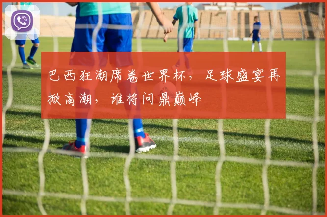 巴西狂潮席卷世界杯，足球盛宴再掀高潮，谁将问鼎巅峰